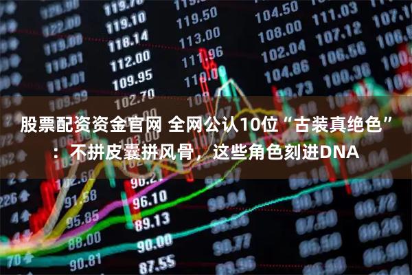 股票配资资金官网 全网公认10位“古装真绝色”：不拼皮囊拼风骨，这些角色刻进DNA