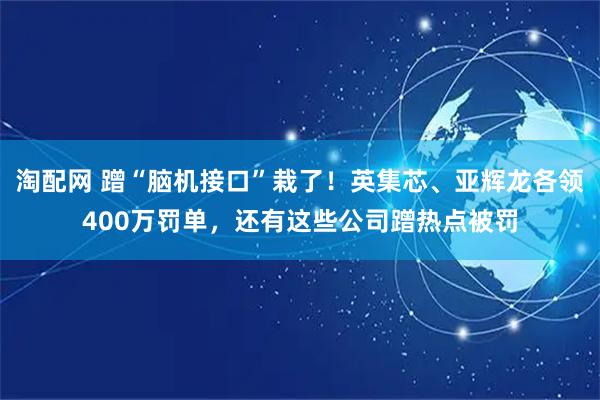 淘配网 蹭“脑机接口”栽了!英集芯、亚辉龙各领400万罚单,还有这些公司蹭热点被罚