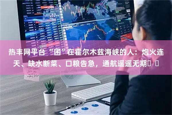 热丰网平台 “困”在霍尔木兹海峡的人：炮火连天、缺水断菜、口粮告急，通航遥遥无期⋯⋯