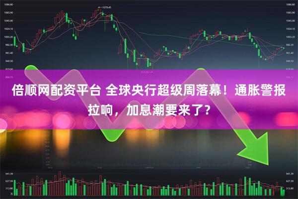 倍顺网配资平台 全球央行超级周落幕！通胀警报拉响，加息潮要来了？