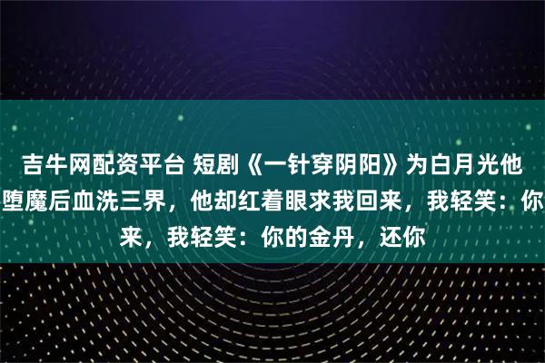 吉牛网配资平台 短剧《一针穿阴阳》为白月光他挖我金丹,我堕魔后血洗三界,他却红着眼求我回来,我轻笑:你的金丹,还你
