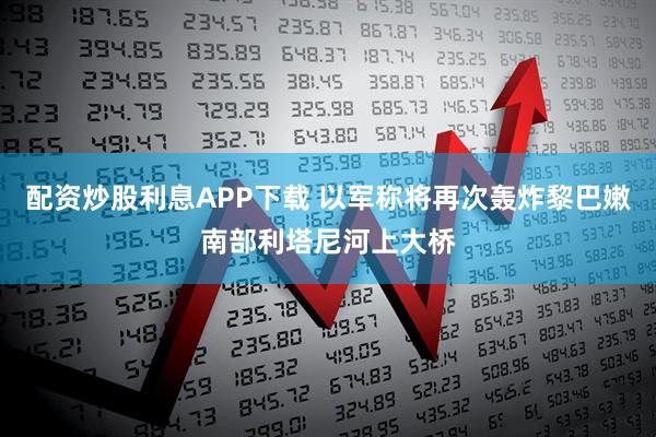 配资炒股利息APP下载 以军称将再次轰炸黎巴嫩南部利塔尼河上大桥