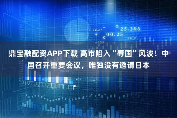 鼎宝融配资APP下载 高市陷入“辱国”风波！中国召开重要会议，唯独没有邀请日本