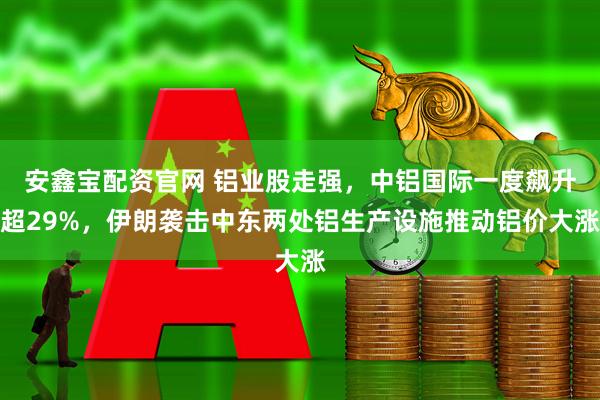 安鑫宝配资官网 铝业股走强,中铝国际一度飙升超29%,伊朗袭击中东两处铝生产设施推动铝价大涨