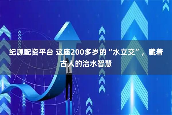 纪源配资平台 这座200多岁的“水立交”,藏着古人的治水智慧