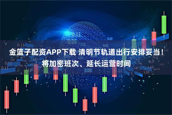 金篮子配资APP下载 清明节轨道出行安排妥当!将加密班次、延长运营时间