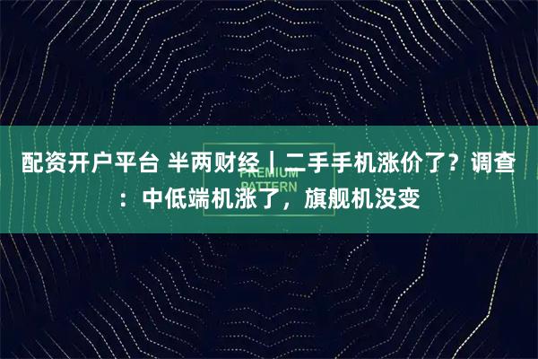 配资开户平台 半两财经｜二手手机涨价了？调查：中低端机涨了，旗舰机没变
