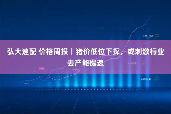 弘大速配 价格周报|猪价低位下探,或刺激行业去产能提速