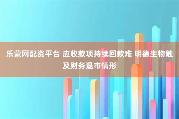 乐蒙网配资平台 应收款项持续回款难 明德生物触及财务退市情形