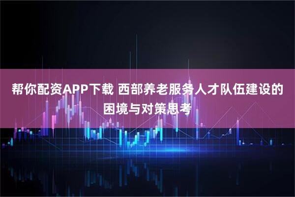 帮你配资APP下载 西部养老服务人才队伍建设的困境与对策思考