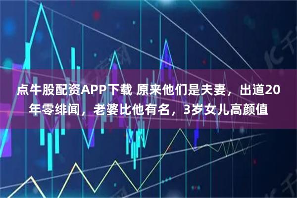 点牛股配资APP下载 原来他们是夫妻，出道20年零绯闻，老婆比他有名，3岁女儿高颜值