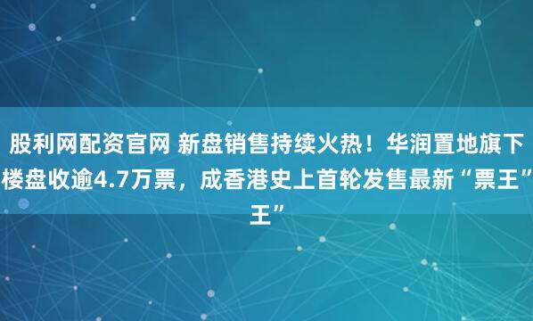 股利网配资官网 新盘销售持续火热！华润置地旗下楼盘收逾4.7万票，成香港史上首轮发售最新“票王”