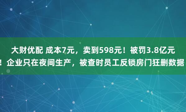 大财优配 成本7元，卖到598元！被罚3.8亿元！企业只在夜间生产，被查时员工反锁房门狂删数据！
