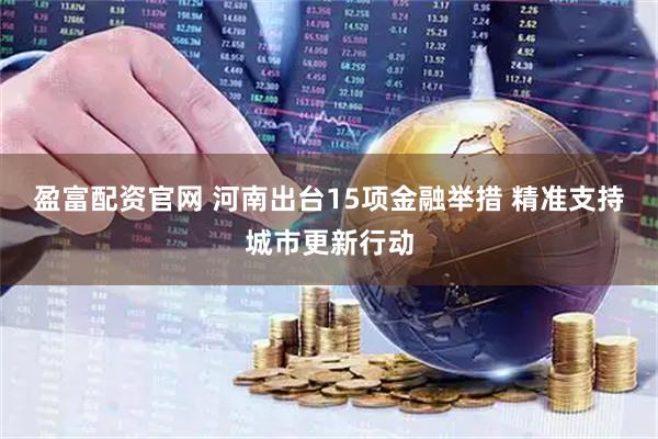 盈富配资官网 河南出台15项金融举措 精准支持城市更新行动