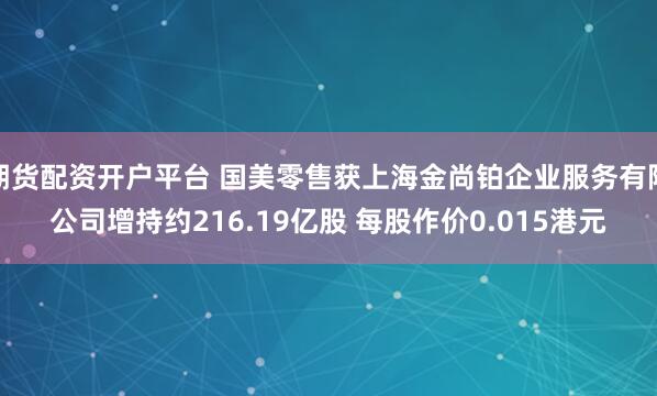 期货配资开户平台 国美零售获上海金尚铂企业服务有限公司增持约216.19亿股 每股作价0.015港元