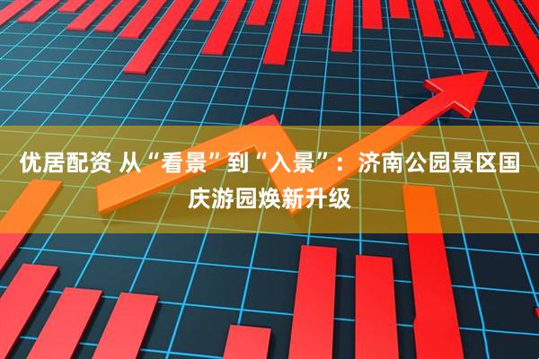 优居配资 从“看景”到“入景”：济南公园景区国庆游园焕新升级